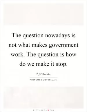 The question nowadays is not what makes government work. The question is how do we make it stop Picture Quote #1