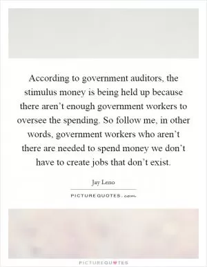 According to government auditors, the stimulus money is being held up because there aren’t enough government workers to oversee the spending. So follow me, in other words, government workers who aren’t there are needed to spend money we don’t have to create jobs that don’t exist Picture Quote #1