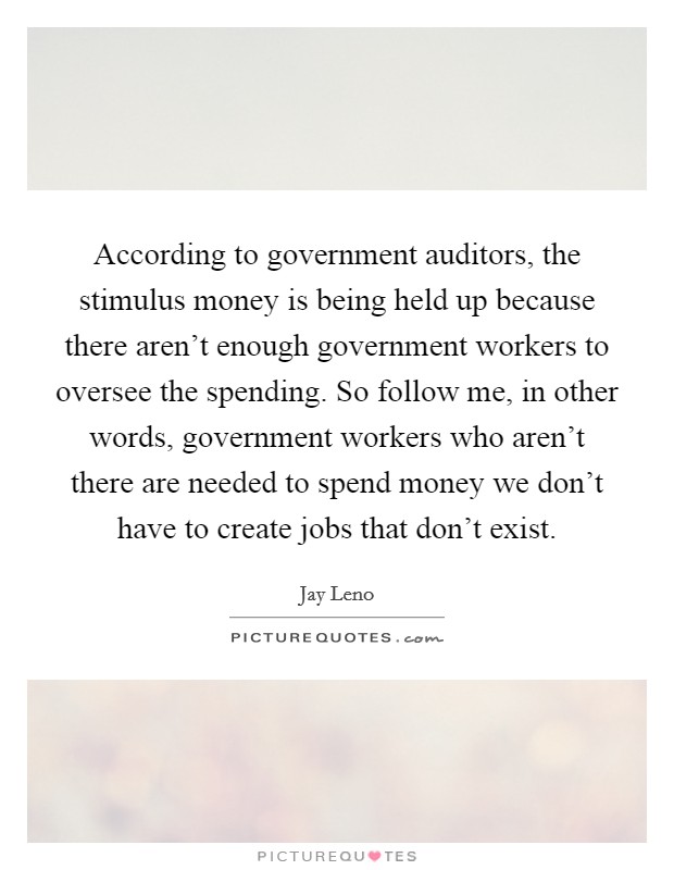 According to government auditors, the stimulus money is being held up because there aren't enough government workers to oversee the spending. So follow me, in other words, government workers who aren't there are needed to spend money we don't have to create jobs that don't exist. Picture Quote #1