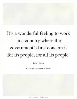 It’s a wonderful feeling to work in a country where the government’s first concern is for its people, for all its people Picture Quote #1
