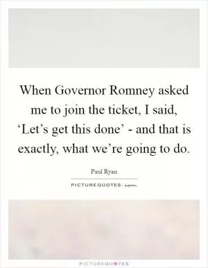 When Governor Romney asked me to join the ticket, I said, ‘Let’s get this done’ - and that is exactly, what we’re going to do Picture Quote #1