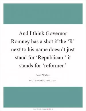 And I think Governor Romney has a shot if the ‘R’ next to his name doesn’t just stand for ‘Republican,’ it stands for ‘reformer.’ Picture Quote #1