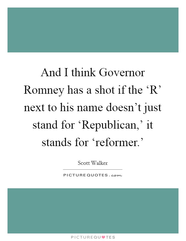And I think Governor Romney has a shot if the ‘R' next to his name doesn't just stand for ‘Republican,' it stands for ‘reformer.' Picture Quote #1