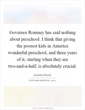 Governor Romney has said nothing about preschool. I think that giving the poorest kids in America wonderful preschool, and three years of it, starting when they are two-and-a-half, is absolutely crucial Picture Quote #1