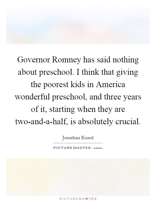 Governor Romney has said nothing about preschool. I think that giving the poorest kids in America wonderful preschool, and three years of it, starting when they are two-and-a-half, is absolutely crucial. Picture Quote #1