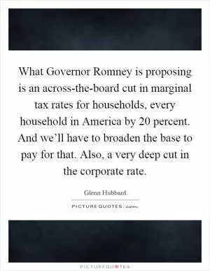 What Governor Romney is proposing is an across-the-board cut in marginal tax rates for households, every household in America by 20 percent. And we’ll have to broaden the base to pay for that. Also, a very deep cut in the corporate rate Picture Quote #1
