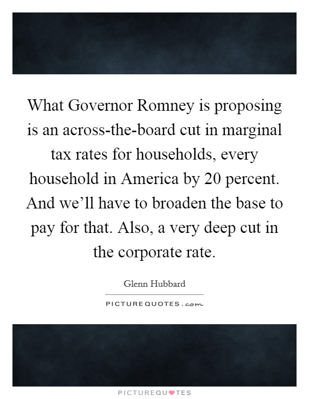 What Governor Romney is proposing is an across-the-board cut in marginal tax rates for households, every household in America by 20 percent. And we'll have to broaden the base to pay for that. Also, a very deep cut in the corporate rate. Picture Quote #1