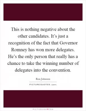 This is nothing negative about the other candidates. It’s just a recognition of the fact that Governor Romney has won more delegates. He’s the only person that really has a chance to take the winning number of delegates into the convention Picture Quote #1