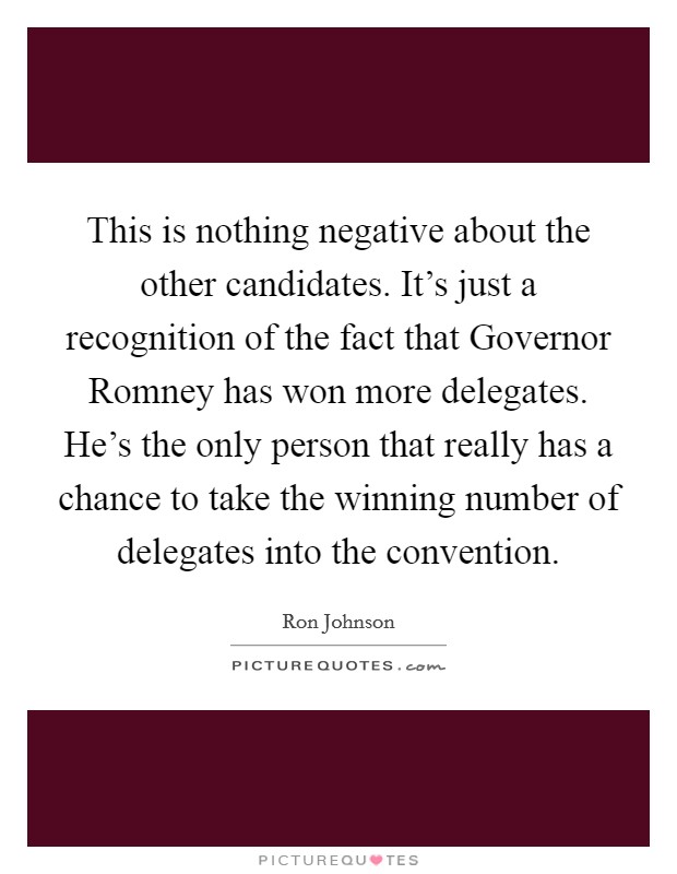 This is nothing negative about the other candidates. It's just a recognition of the fact that Governor Romney has won more delegates. He's the only person that really has a chance to take the winning number of delegates into the convention. Picture Quote #1