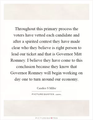 Throughout this primary process the voters have vetted each candidate and after a spirited contest they have made clear who they believe is right person to lead our ticket and that is Governor Mitt Romney. I believe they have come to this conclusion because they know that Governor Romney will begin working on day one to turn around our economy Picture Quote #1