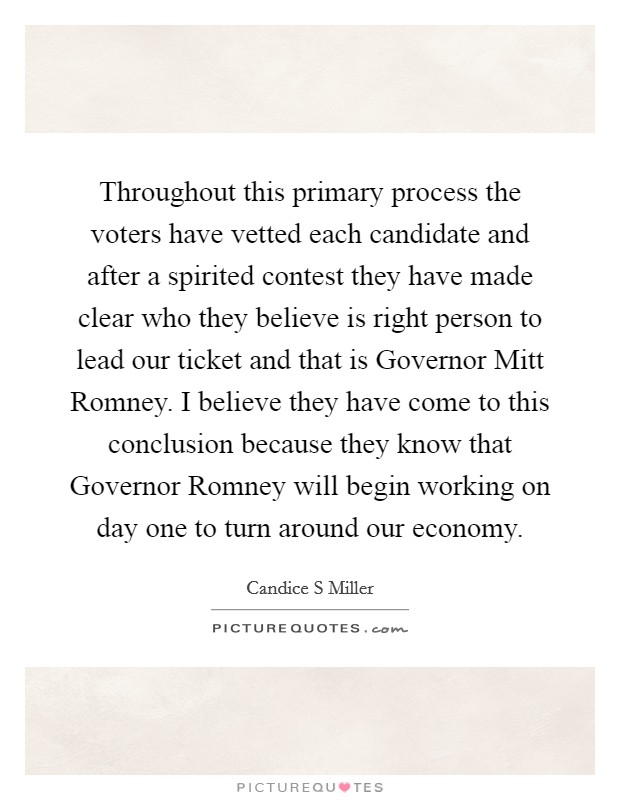 Throughout this primary process the voters have vetted each candidate and after a spirited contest they have made clear who they believe is right person to lead our ticket and that is Governor Mitt Romney. I believe they have come to this conclusion because they know that Governor Romney will begin working on day one to turn around our economy. Picture Quote #1