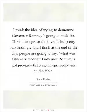 I think the idea of trying to demonize Governor Romney’s going to backfire. Their attempts so far have failed pretty outstandingly and I think at the end of the day, people are going to say, ‘what was Obama’s record?’ Governor Romney’s got pro-growth Reaganesque proposals on the table Picture Quote #1