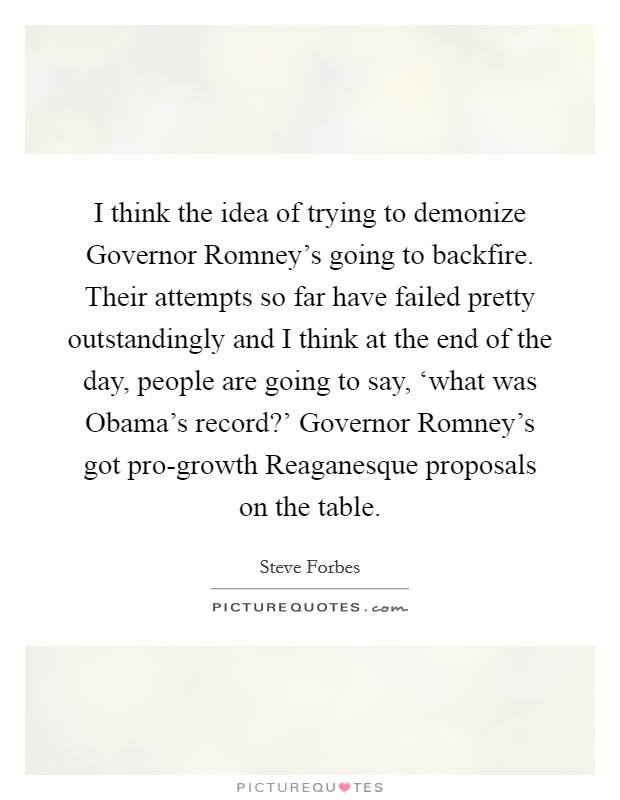 I think the idea of trying to demonize Governor Romney's going to backfire. Their attempts so far have failed pretty outstandingly and I think at the end of the day, people are going to say, ‘what was Obama's record?' Governor Romney's got pro-growth Reaganesque proposals on the table. Picture Quote #1
