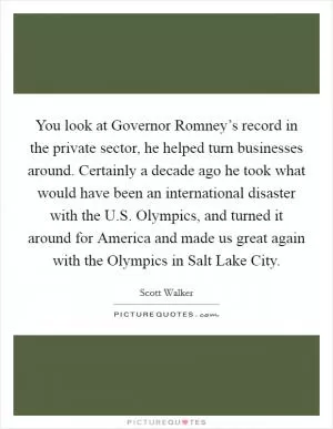 You look at Governor Romney’s record in the private sector, he helped turn businesses around. Certainly a decade ago he took what would have been an international disaster with the U.S. Olympics, and turned it around for America and made us great again with the Olympics in Salt Lake City Picture Quote #1