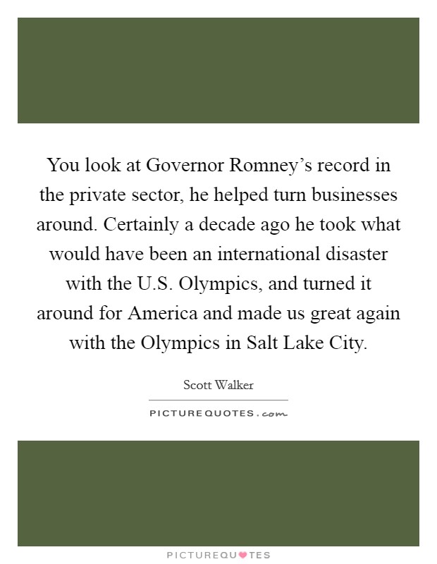 You look at Governor Romney's record in the private sector, he helped turn businesses around. Certainly a decade ago he took what would have been an international disaster with the U.S. Olympics, and turned it around for America and made us great again with the Olympics in Salt Lake City. Picture Quote #1