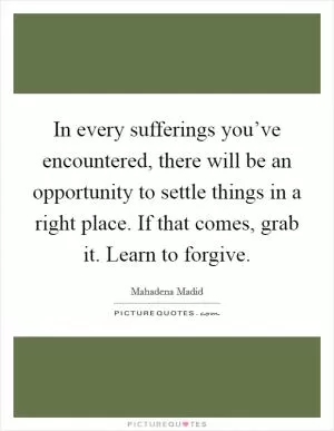 In every sufferings you’ve encountered, there will be an opportunity to settle things in a right place. If that comes, grab it. Learn to forgive Picture Quote #1