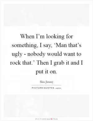 When I’m looking for something, I say, ‘Man that’s ugly - nobody would want to rock that.’ Then I grab it and I put it on Picture Quote #1