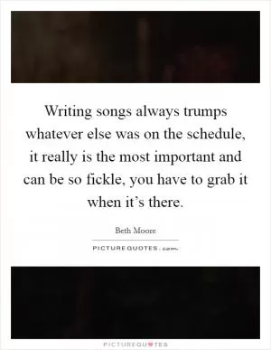Writing songs always trumps whatever else was on the schedule, it really is the most important and can be so fickle, you have to grab it when it’s there Picture Quote #1