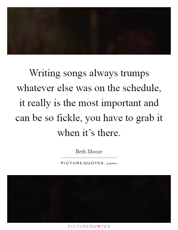 Writing songs always trumps whatever else was on the schedule, it really is the most important and can be so fickle, you have to grab it when it's there. Picture Quote #1