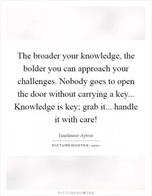 The broader your knowledge, the bolder you can approach your challenges. Nobody goes to open the door without carrying a key... Knowledge is key; grab it... handle it with care! Picture Quote #1
