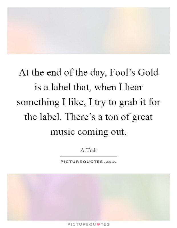 At the end of the day, Fool's Gold is a label that, when I hear something I like, I try to grab it for the label. There's a ton of great music coming out. Picture Quote #1