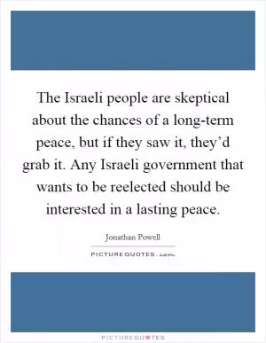 The Israeli people are skeptical about the chances of a long-term peace, but if they saw it, they’d grab it. Any Israeli government that wants to be reelected should be interested in a lasting peace Picture Quote #1