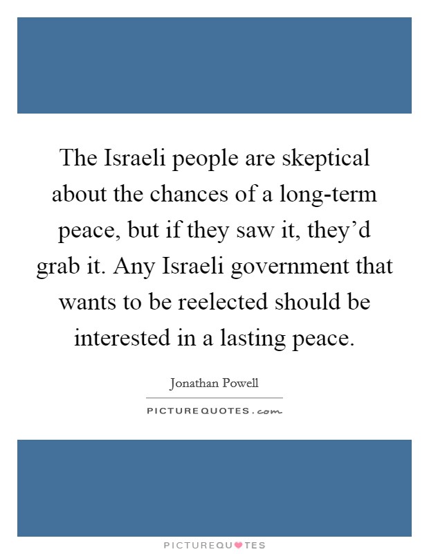 The Israeli people are skeptical about the chances of a long-term peace, but if they saw it, they'd grab it. Any Israeli government that wants to be reelected should be interested in a lasting peace. Picture Quote #1