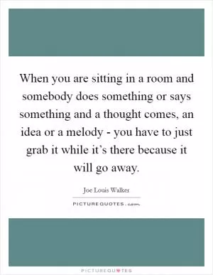 When you are sitting in a room and somebody does something or says something and a thought comes, an idea or a melody - you have to just grab it while it’s there because it will go away Picture Quote #1