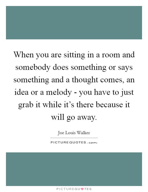 When you are sitting in a room and somebody does something or says something and a thought comes, an idea or a melody - you have to just grab it while it's there because it will go away. Picture Quote #1