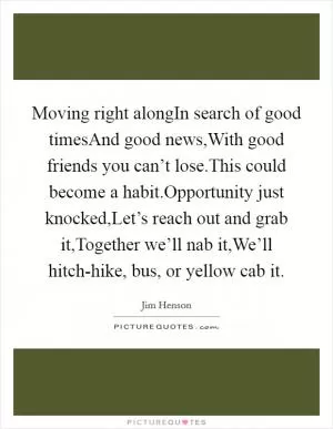 Moving right alongIn search of good timesAnd good news,With good friends you can’t lose.This could become a habit.Opportunity just knocked,Let’s reach out and grab it,Together we’ll nab it,We’ll hitch-hike, bus, or yellow cab it Picture Quote #1