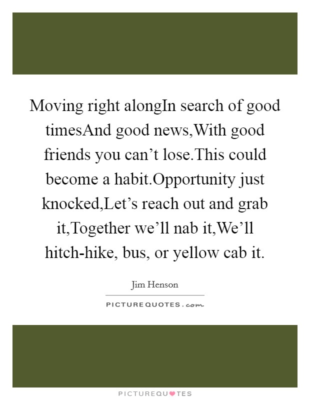Moving right alongIn search of good timesAnd good news,With good friends you can't lose.This could become a habit.Opportunity just knocked,Let's reach out and grab it,Together we'll nab it,We'll hitch-hike, bus, or yellow cab it. Picture Quote #1