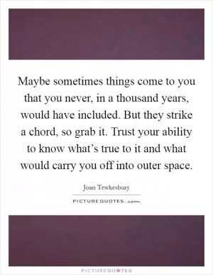 Maybe sometimes things come to you that you never, in a thousand years, would have included. But they strike a chord, so grab it. Trust your ability to know what’s true to it and what would carry you off into outer space Picture Quote #1