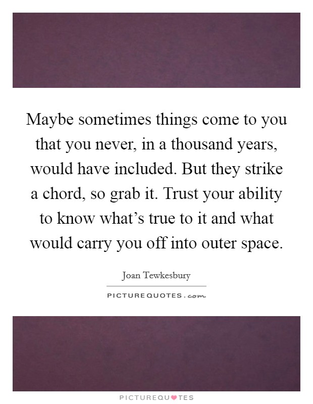 Maybe sometimes things come to you that you never, in a thousand years, would have included. But they strike a chord, so grab it. Trust your ability to know what's true to it and what would carry you off into outer space. Picture Quote #1