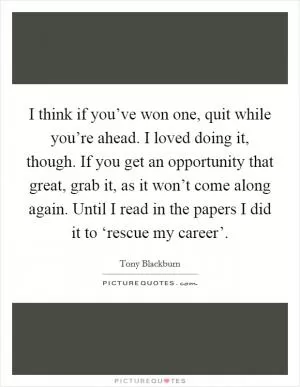 I think if you’ve won one, quit while you’re ahead. I loved doing it, though. If you get an opportunity that great, grab it, as it won’t come along again. Until I read in the papers I did it to ‘rescue my career’ Picture Quote #1
