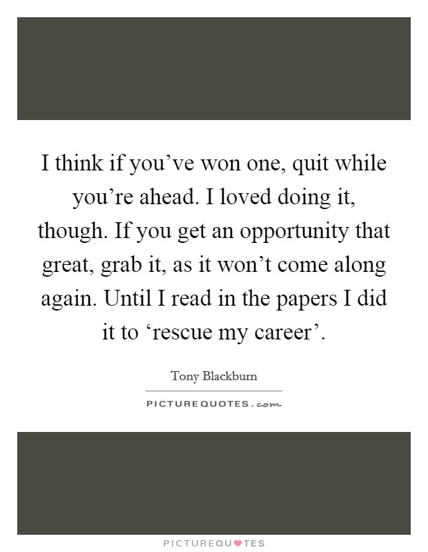 I think if you've won one, quit while you're ahead. I loved doing it, though. If you get an opportunity that great, grab it, as it won't come along again. Until I read in the papers I did it to ‘rescue my career'. Picture Quote #1