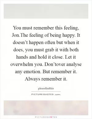 You must remember this feeling, Jon.The feeling of being happy. It doesn’t happen often but when it does, you must grab it with both hands and hold it close. Let it overwhelm you. Don’tover analyse any emotion. But remember it. Always remember it Picture Quote #1