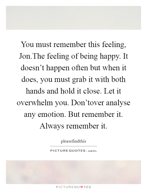 You must remember this feeling, Jon.The feeling of being happy. It doesn't happen often but when it does, you must grab it with both hands and hold it close. Let it overwhelm you. Don'tover analyse any emotion. But remember it. Always remember it. Picture Quote #1