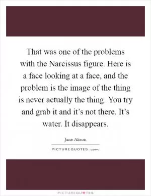 That was one of the problems with the Narcissus figure. Here is a face looking at a face, and the problem is the image of the thing is never actually the thing. You try and grab it and it’s not there. It’s water. It disappears Picture Quote #1
