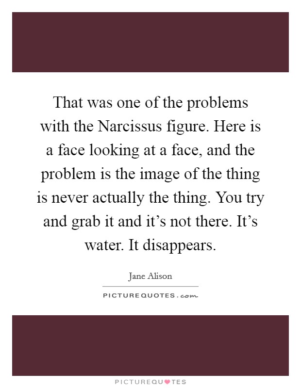 That was one of the problems with the Narcissus figure. Here is a face looking at a face, and the problem is the image of the thing is never actually the thing. You try and grab it and it's not there. It's water. It disappears. Picture Quote #1