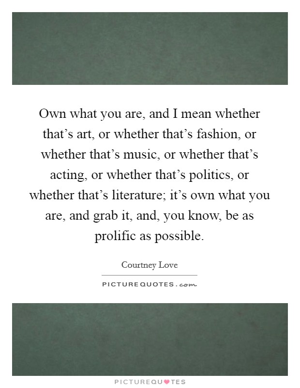 Own what you are, and I mean whether that's art, or whether that's fashion, or whether that's music, or whether that's acting, or whether that's politics, or whether that's literature; it's own what you are, and grab it, and, you know, be as prolific as possible. Picture Quote #1