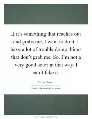If it’s something that reaches out and grabs me, I want to do it. I have a lot of trouble doing things that don’t grab me. So, I’m not a very good actor in that way. I can’t fake it Picture Quote #1