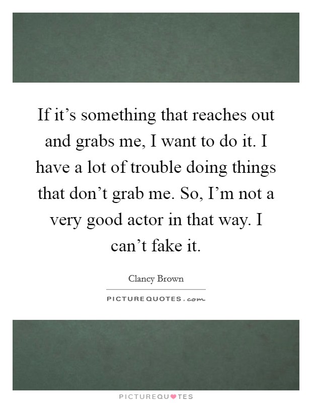 If it's something that reaches out and grabs me, I want to do it. I have a lot of trouble doing things that don't grab me. So, I'm not a very good actor in that way. I can't fake it. Picture Quote #1