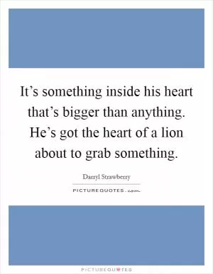 It’s something inside his heart that’s bigger than anything. He’s got the heart of a lion about to grab something Picture Quote #1