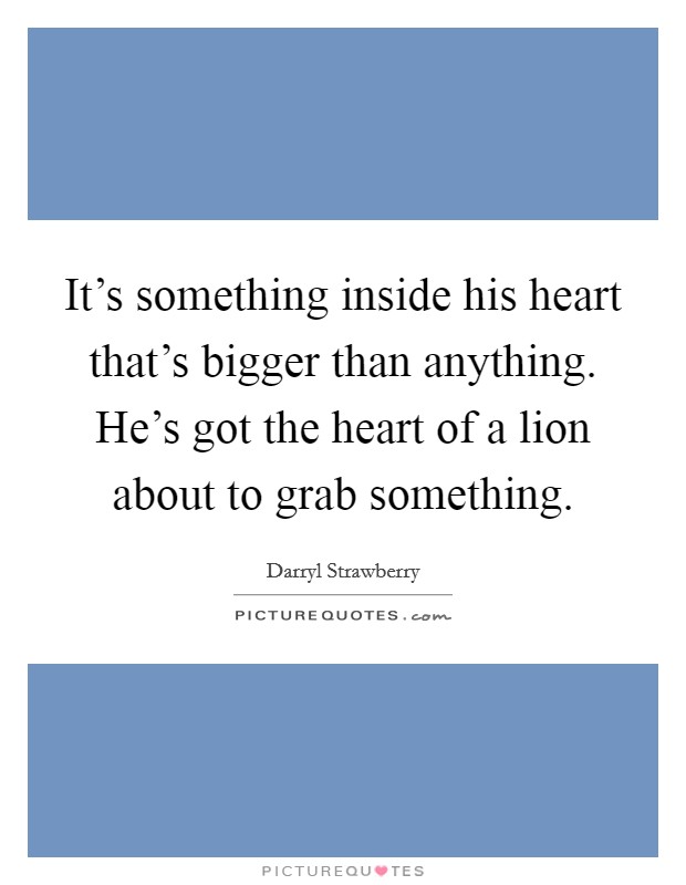 It's something inside his heart that's bigger than anything. He's got the heart of a lion about to grab something. Picture Quote #1