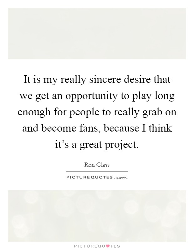 It is my really sincere desire that we get an opportunity to play long enough for people to really grab on and become fans, because I think it's a great project. Picture Quote #1