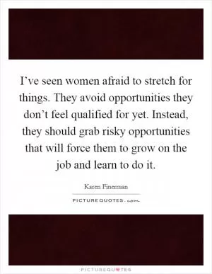 I’ve seen women afraid to stretch for things. They avoid opportunities they don’t feel qualified for yet. Instead, they should grab risky opportunities that will force them to grow on the job and learn to do it Picture Quote #1