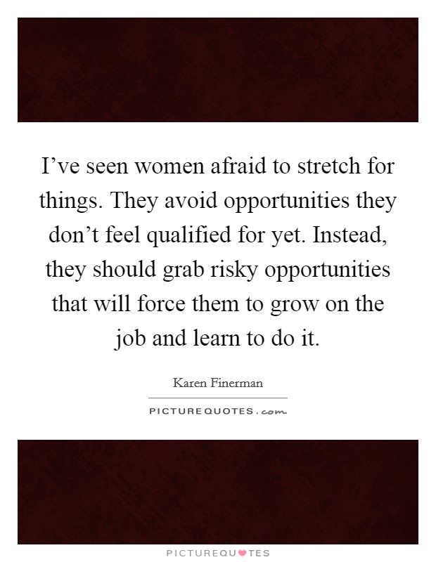 I've seen women afraid to stretch for things. They avoid opportunities they don't feel qualified for yet. Instead, they should grab risky opportunities that will force them to grow on the job and learn to do it. Picture Quote #1