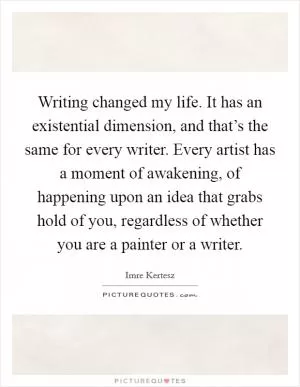 Writing changed my life. It has an existential dimension, and that’s the same for every writer. Every artist has a moment of awakening, of happening upon an idea that grabs hold of you, regardless of whether you are a painter or a writer Picture Quote #1