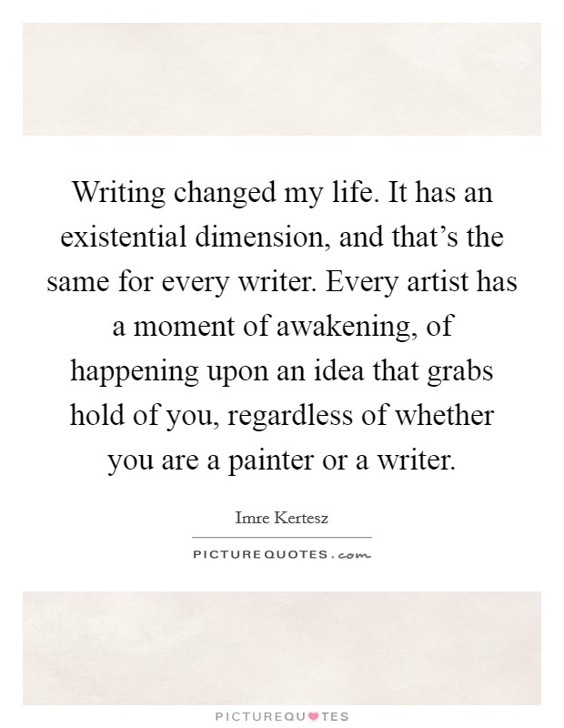 Writing changed my life. It has an existential dimension, and that's the same for every writer. Every artist has a moment of awakening, of happening upon an idea that grabs hold of you, regardless of whether you are a painter or a writer. Picture Quote #1