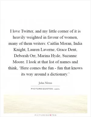 I love Twitter, and my little corner of it is heavily weighted in favour of women, many of them writers: Caitlin Moran, India Knight, Lauren Laverne, Grace Dent, Deborah Orr, Marina Hyde, Suzanne Moore. I look at that list of names and think, ‘Here comes the fun - fun that knows its way around a dictionary.’ Picture Quote #1